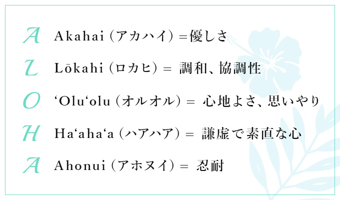 【A:Akahai(アカハイ)=優しさ】【L:Lōkahi(ロカヒ)= 調和、協調性】【O:'Olu'olu(オルオル)= 心地よさ、思いやり】【H:Ha'aha'a(ハアハア)= 謙虚で素直な心】【A:Ahonui(アホヌイ)= 忍耐】